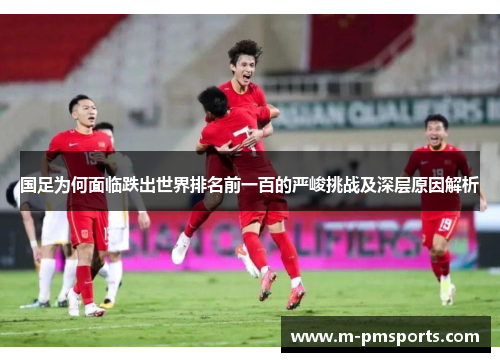 国足为何面临跌出世界排名前一百的严峻挑战及深层原因解析