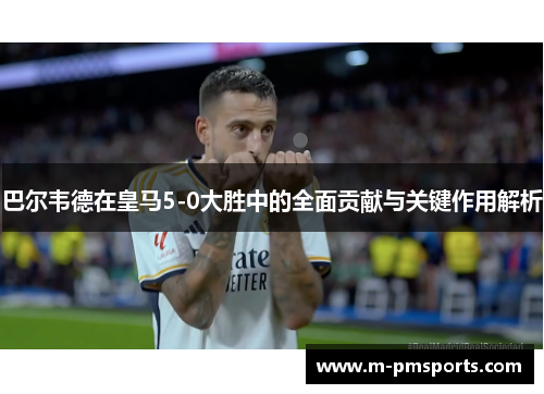 巴尔韦德在皇马5-0大胜中的全面贡献与关键作用解析