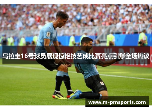 乌拉圭16号球员展现惊艳技艺成比赛亮点引爆全场热议