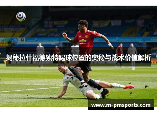 揭秘拉什福德独特踢球位置的奥秘与战术价值解析