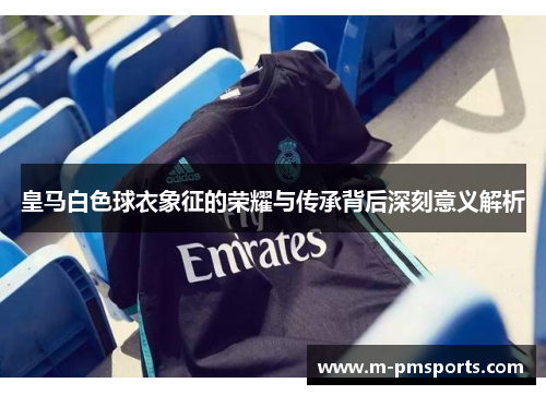 皇马白色球衣象征的荣耀与传承背后深刻意义解析