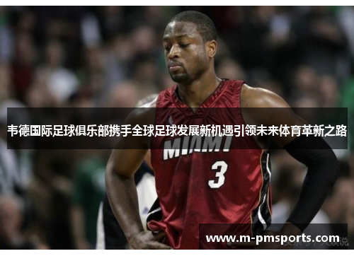 韦德国际足球俱乐部携手全球足球发展新机遇引领未来体育革新之路
